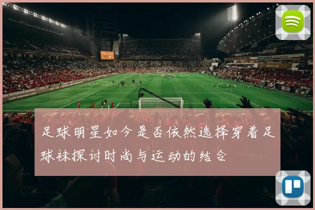 足球明星如今是否依然选择穿着足球袜探讨时尚与运动的结合