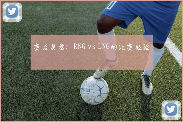 赛后复盘：RNG vs LNG的比赛经验