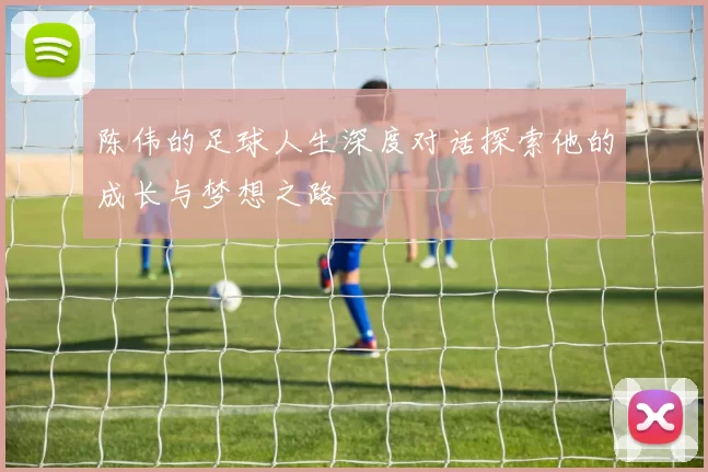 陈伟的足球人生深度对话探索他的成长与梦想之路