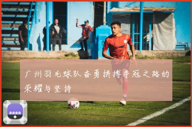 广州羽毛球队奋勇拼搏夺冠之路的荣耀与坚持