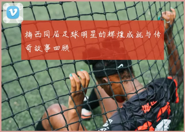 梅西同届足球明星的辉煌成就与传奇故事回顾