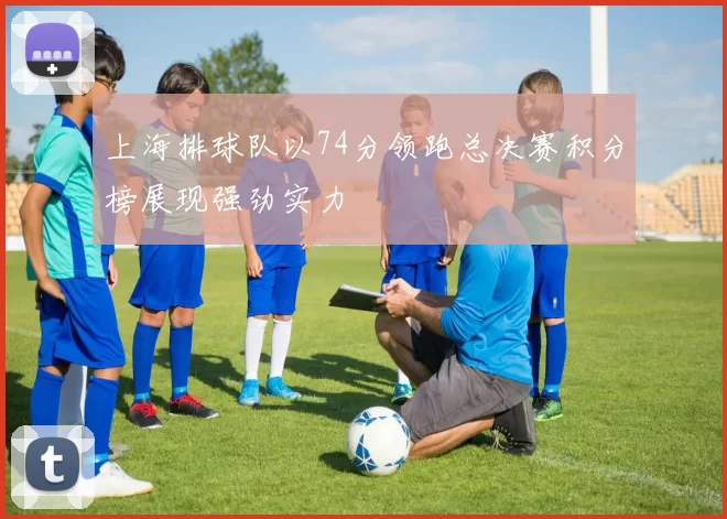 上海排球队以74分领跑总决赛积分榜展现强劲实力