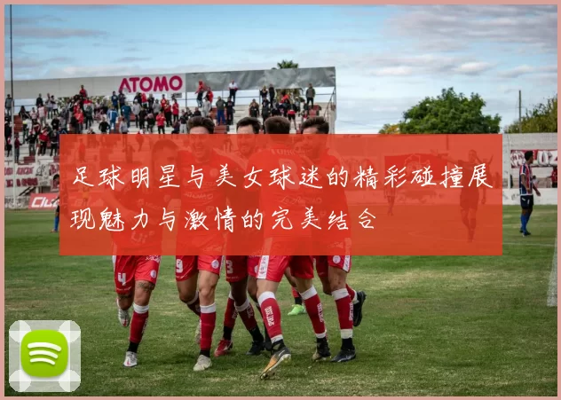 足球明星与美女球迷的精彩碰撞展现魅力与激情的完美结合