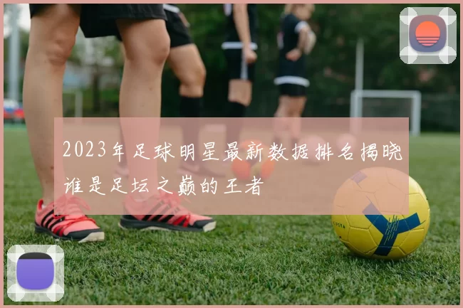 2023年足球明星最新数据排名揭晓谁是足坛之巅的王者