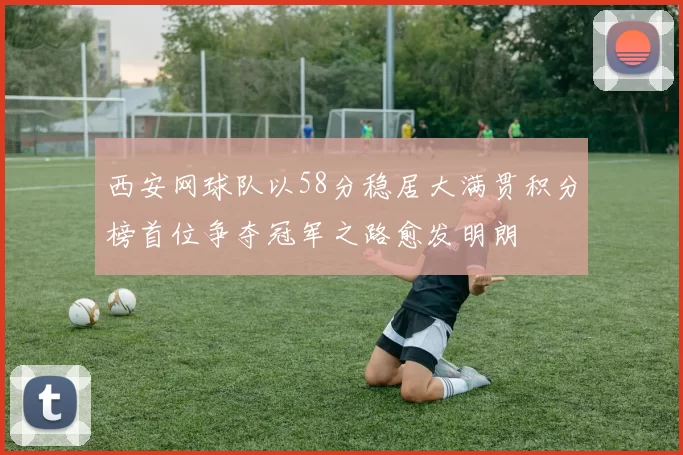 西安网球队以58分稳居大满贯积分榜首位争夺冠军之路愈发明朗